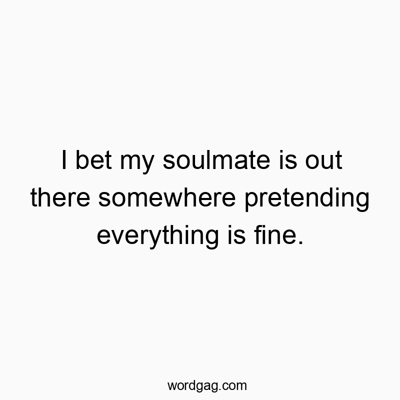 I bet my soulmate is out there somewhere pretending everything is fine.