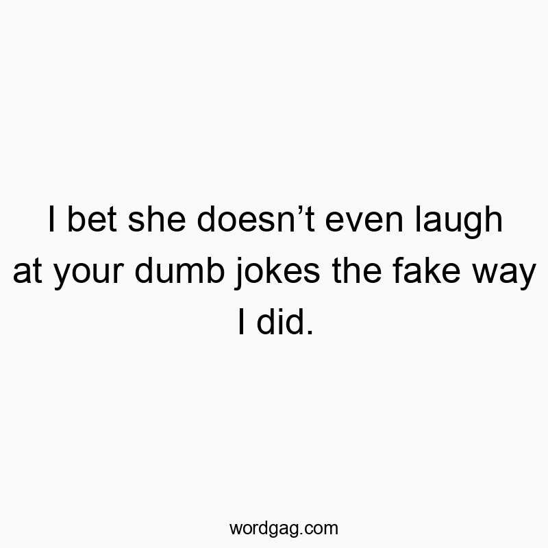 I bet she doesn’t even laugh at your dumb jokes the fake way I did.