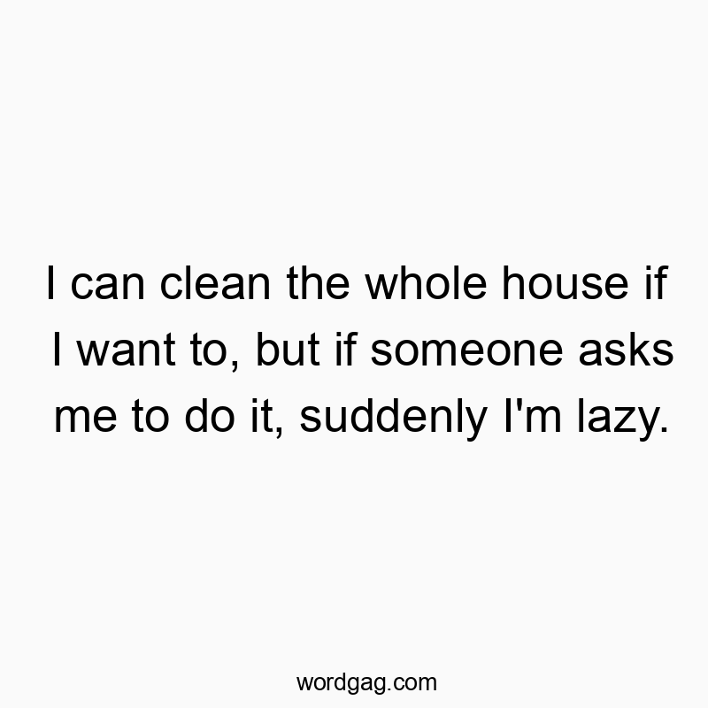 I can clean the whole house if I want to, but if someone asks me to do it, suddenly I’m lazy.