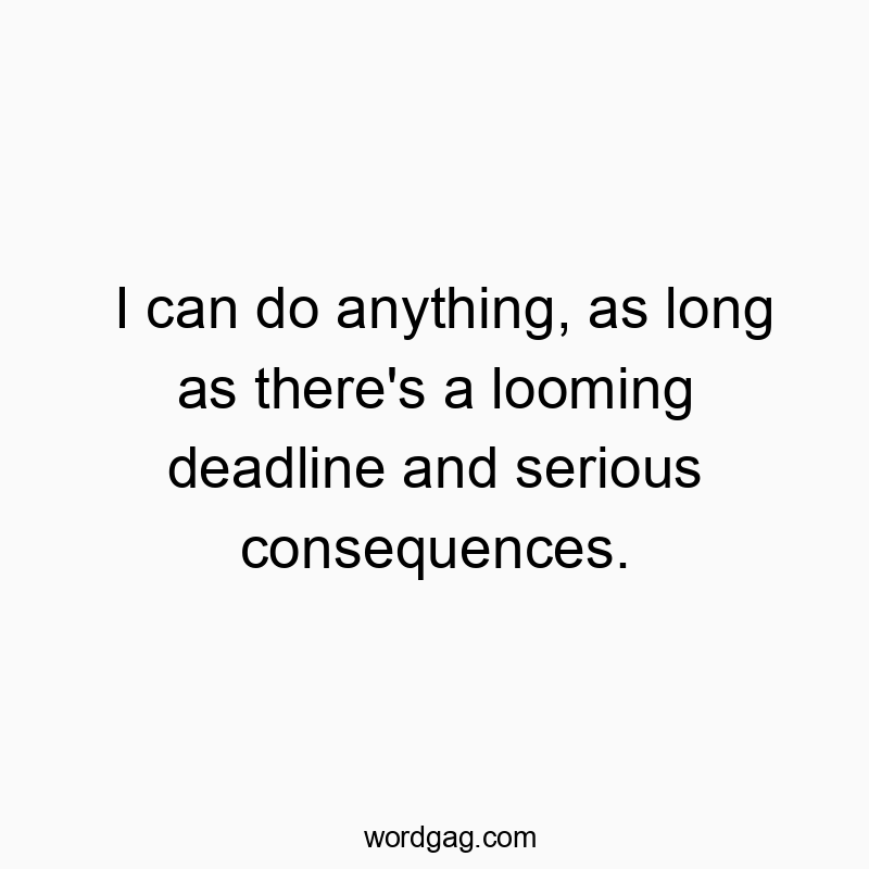 I can do anything, as long as there’s a looming deadline and serious consequences.