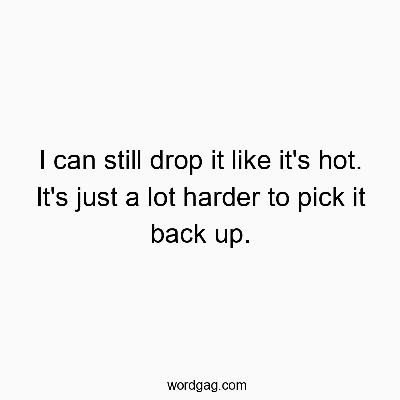 I can still drop it like it’s hot. It’s just a lot harder to pick it back up.