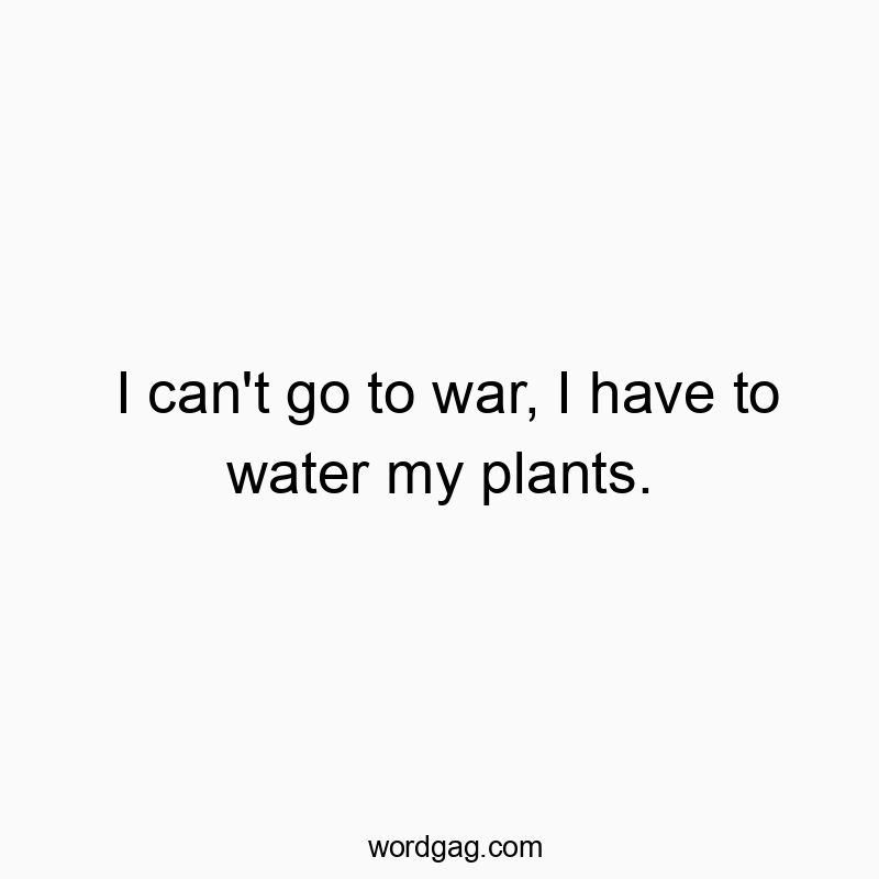 I can’t go to war, I have to water my plants.