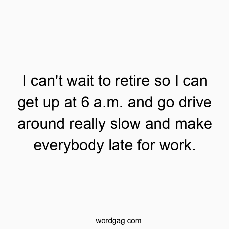 I can’t wait to retire so I can get up at 6 a.m. and go drive around really slow and make everybody late for work.