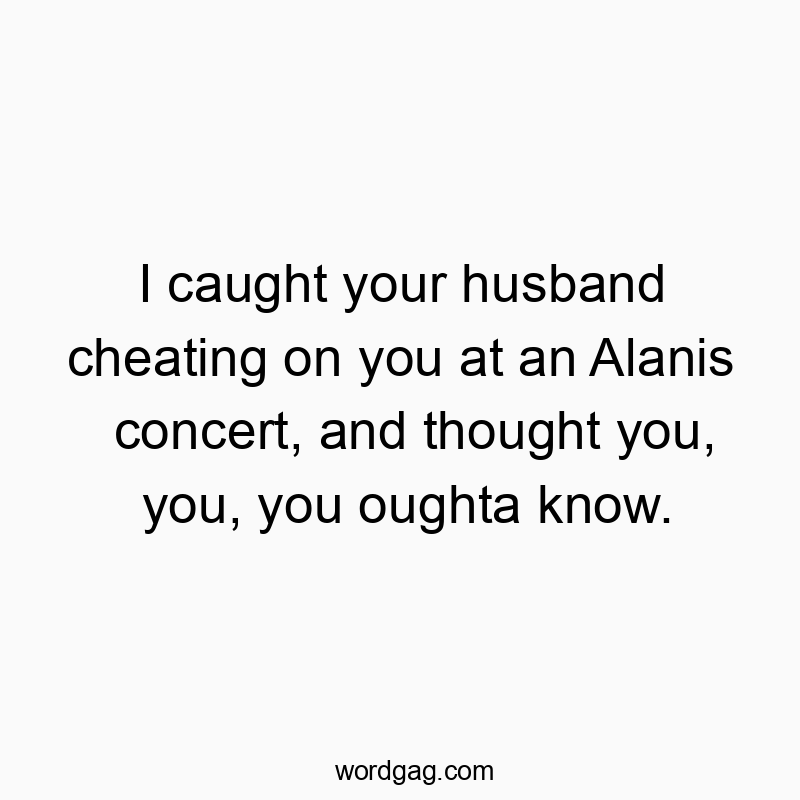 Funny lyric quotes - I caught your husband cheating on you at an Alanis concert, and thought you, you, you oughta know.