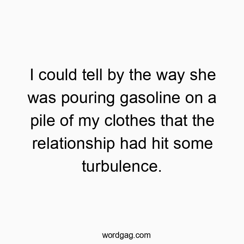 I could tell by the way she was pouring gasoline on a pile of my clothes that the relationship had hit some turbulence.
