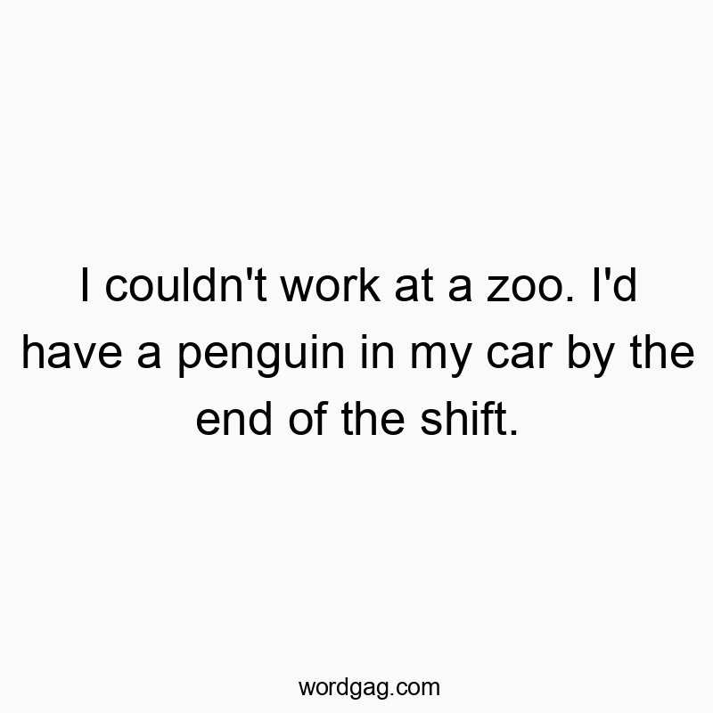 I couldn’t work at a zoo. I’d have a penguin in my car by the end of the shift.