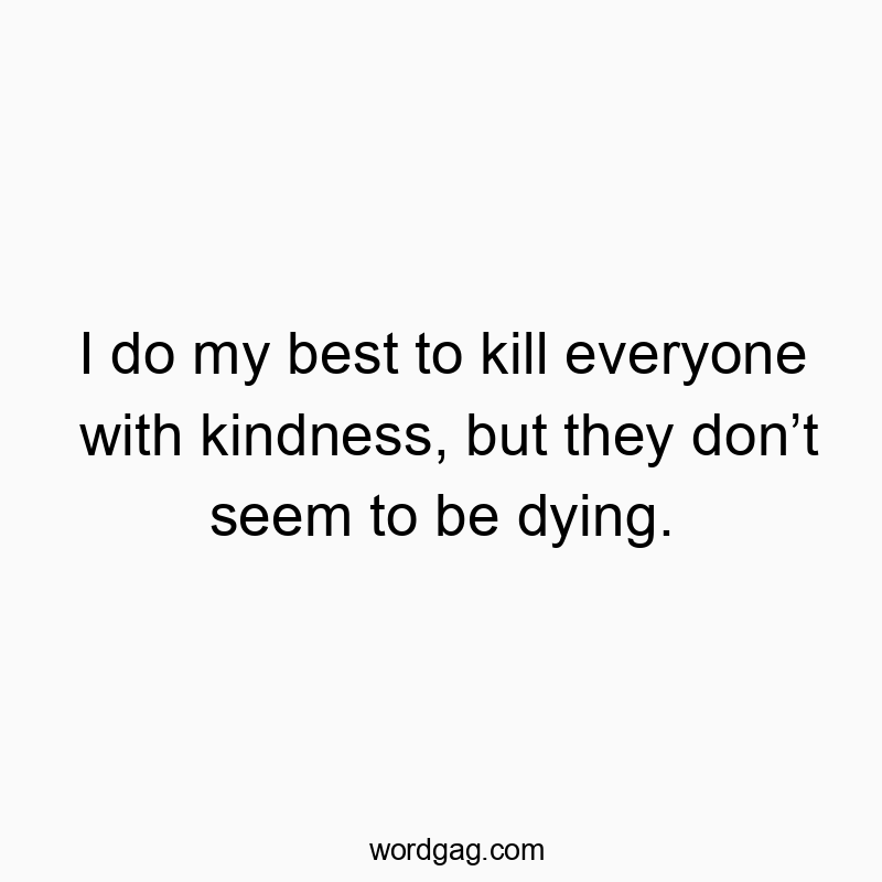 I do my best to kill everyone with kindness, but they don’t seem to be dying.