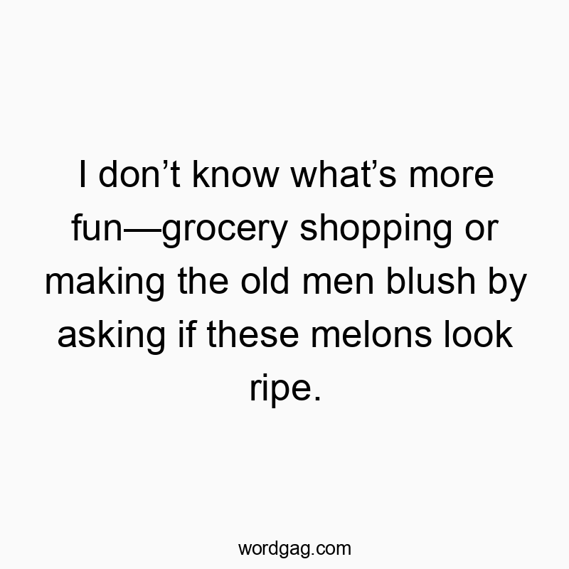 I donโt know whatโs more funโgrocery shopping or making the old men blush by asking if these melons look ripe.