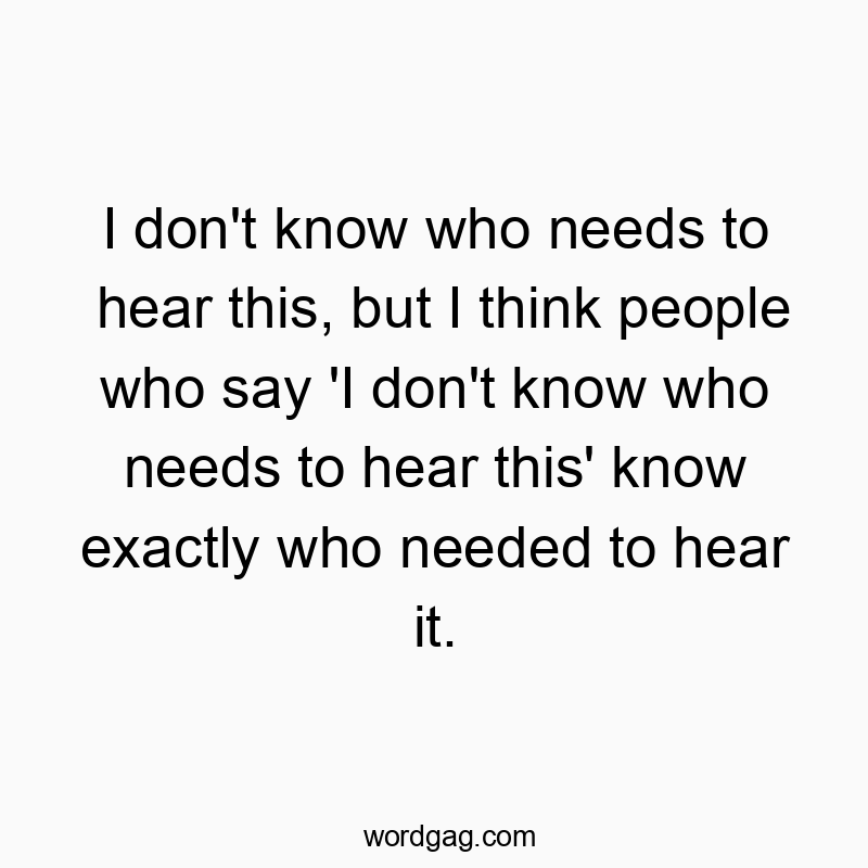 I don’t know who needs to hear this, but I think people who say ‘I don’t know who needs to hear this’ know exactly who needed to hear it.