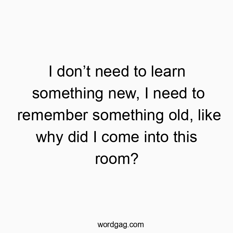 I don’t need to learn something new, I need to remember something old, like why did I come into this room?