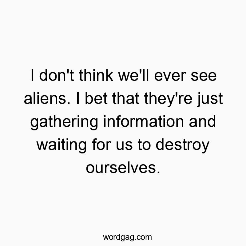 I don’t think we’ll ever see aliens. I bet that they’re just gathering information and waiting for us to destroy ourselves.