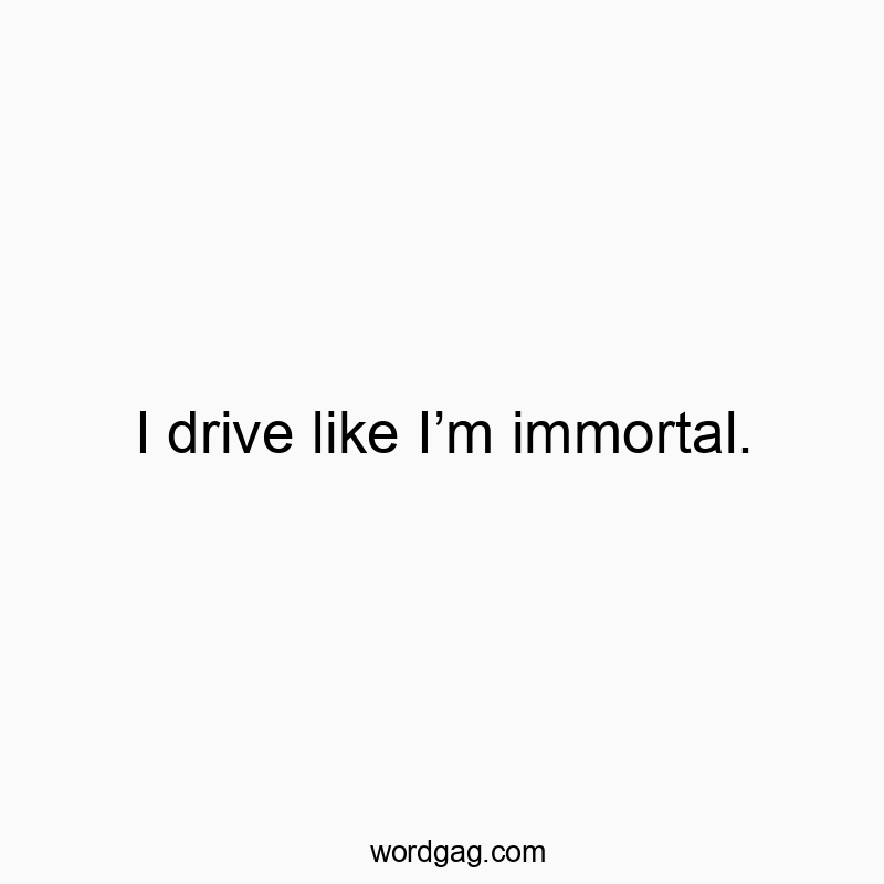 I drive like Iโm immortal.