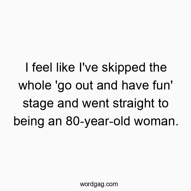 I feel like I’ve skipped the whole ‘go out and have fun’ stage and went straight to being an 80-year-old woman.