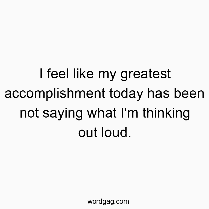 I feel like my greatest accomplishment today has been not saying what I’m thinking out loud.