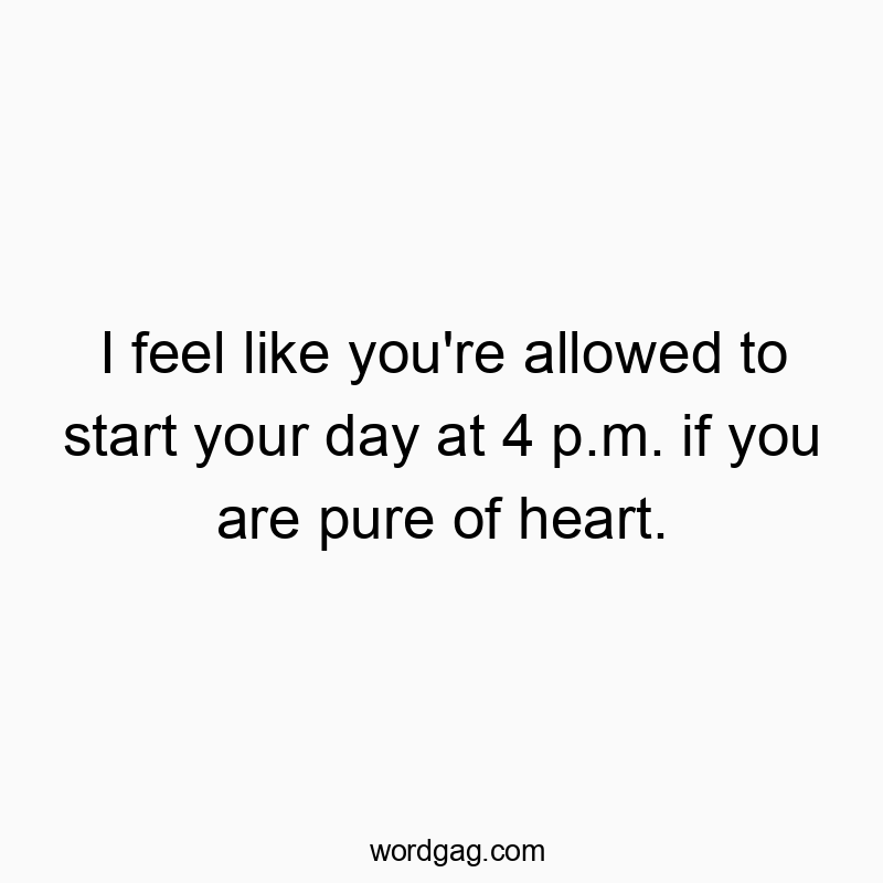I feel like you’re allowed to start your day at 4 p.m. if you are pure of heart.