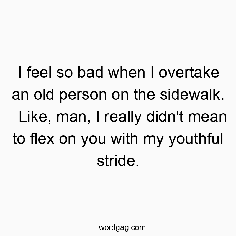 I feel so bad when I overtake an old person on the sidewalk. Like, man, I really didn’t mean to flex on you with my youthful stride.