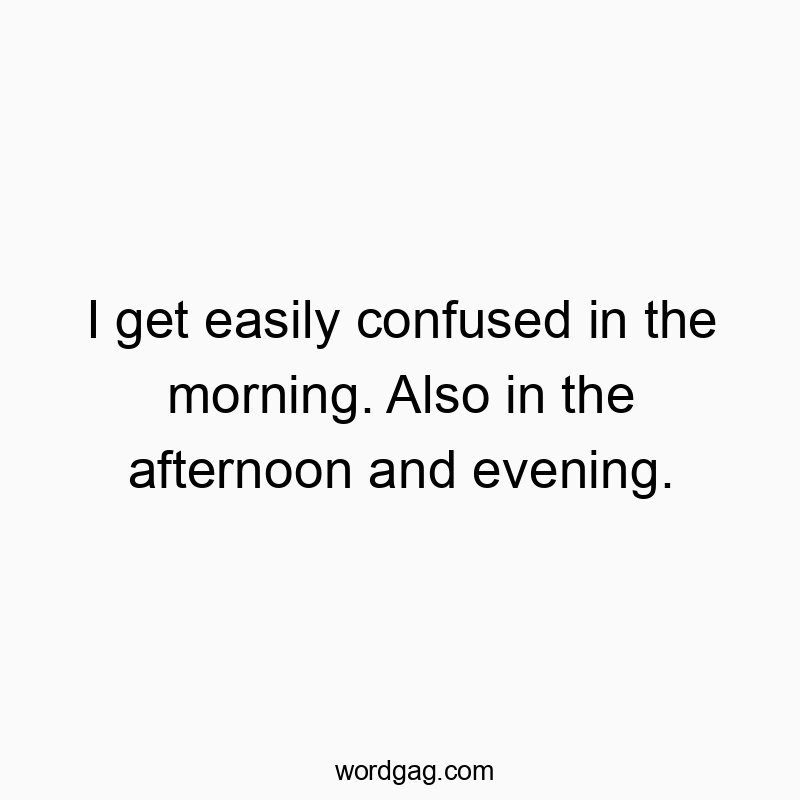 I get easily confused in the morning. Also in the afternoon and evening.