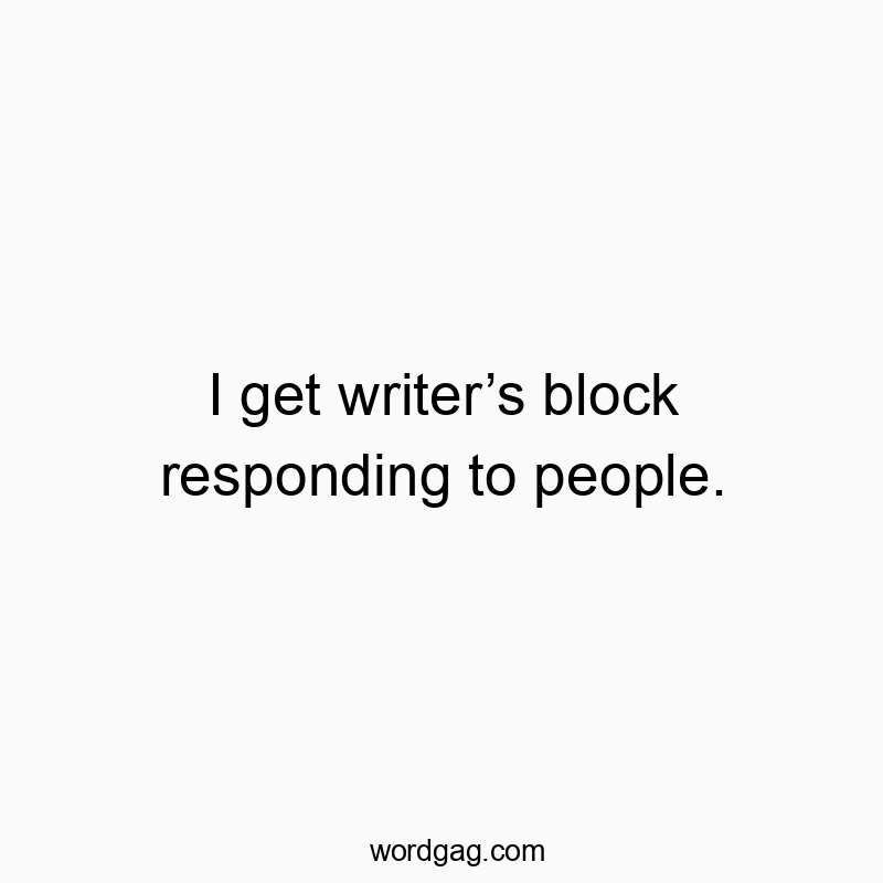 I get writer’s block responding to people.
