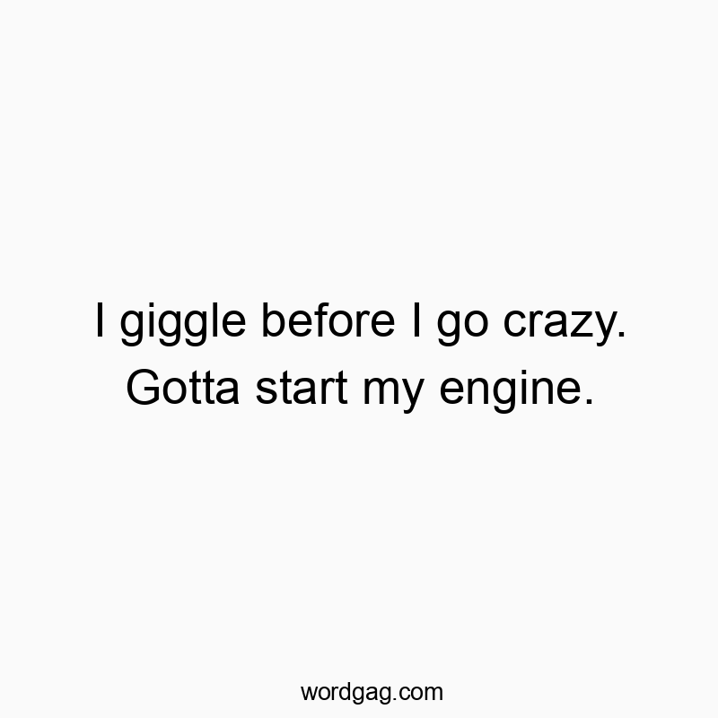 I giggle before I go crazy. Gotta start my engine.