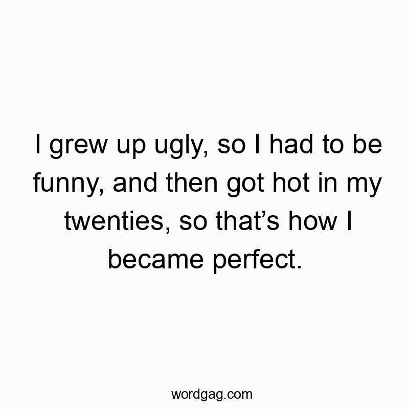 I grew up ugly, so I had to be funny, and then got hot in my twenties, so that’s how I became perfect.