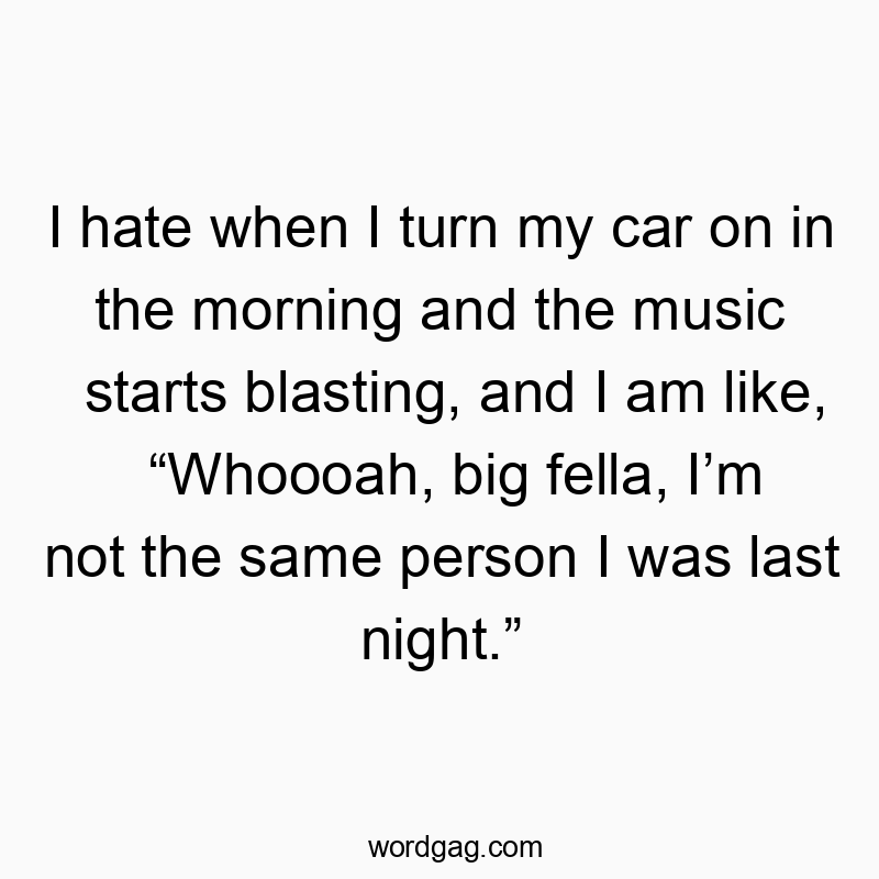 I hate when I turn my car on in the morning and the music starts blasting, and I am like, โWhoooah, big fella, Iโm not the same person I was last night.โ