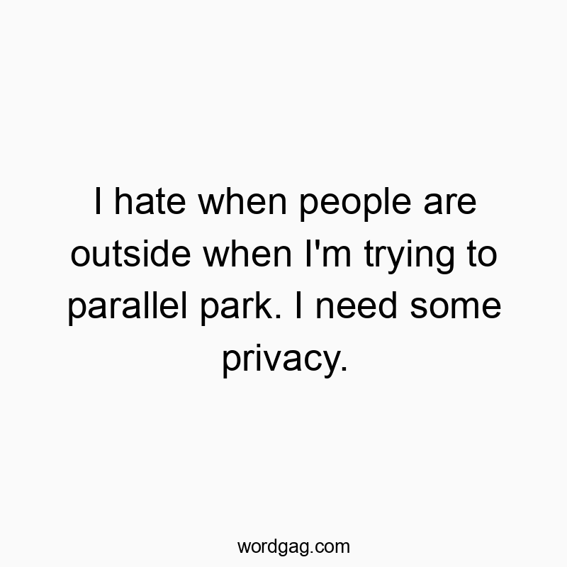 I hate when people are outside when I’m trying to parallel park. I need some privacy.