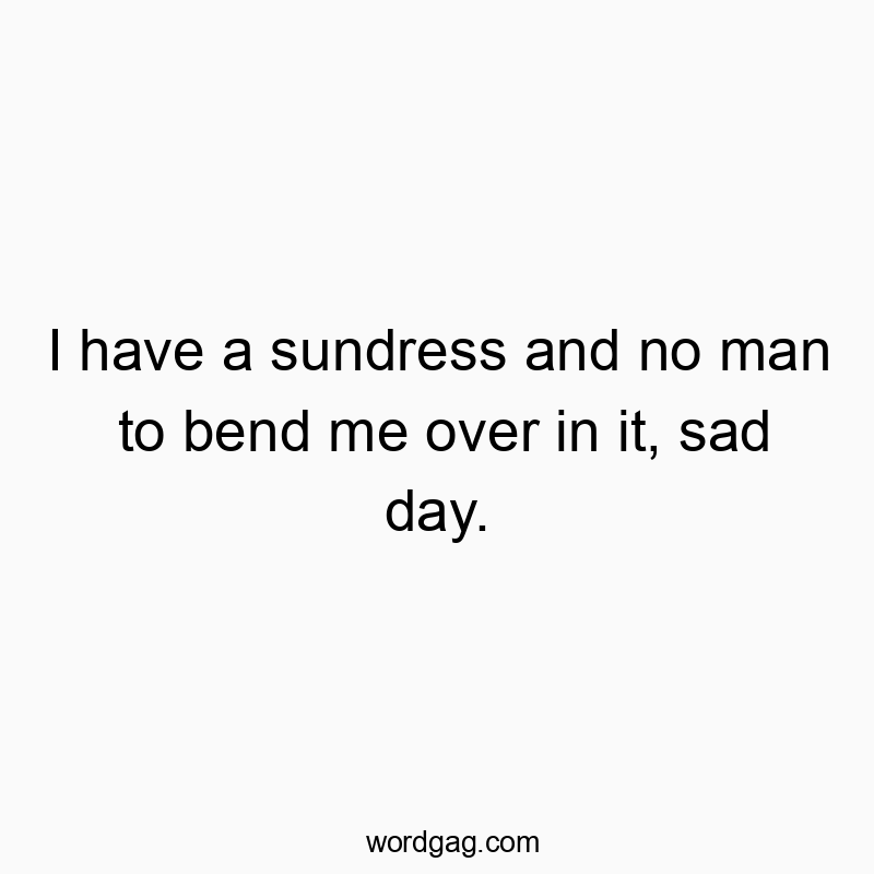 I have a sundress and no man to bend me over in it, sad day.