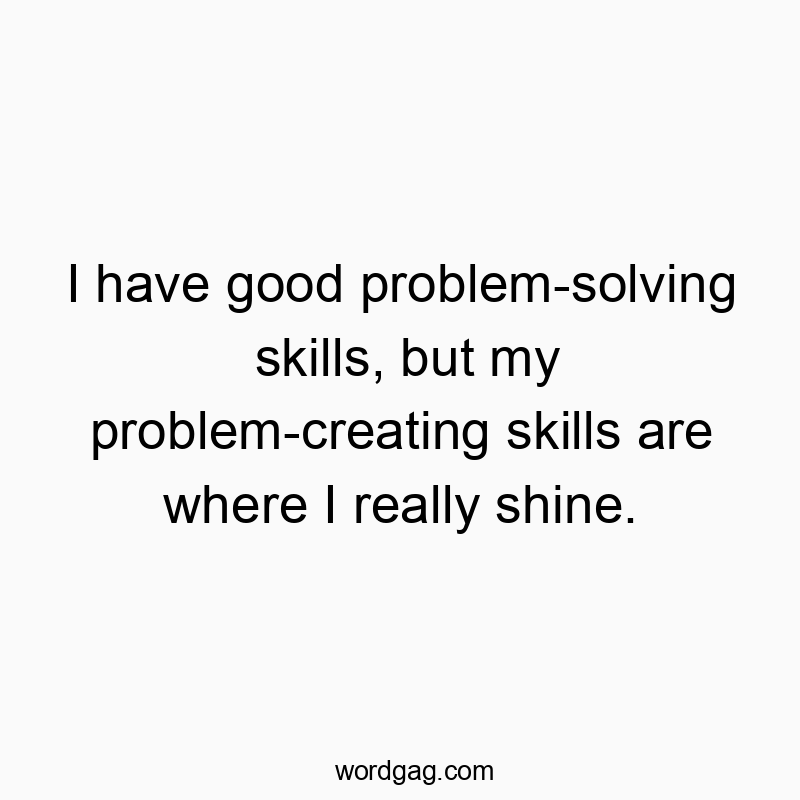 I have good problem-solving skills, but my problem-creating skills are where I really shine.