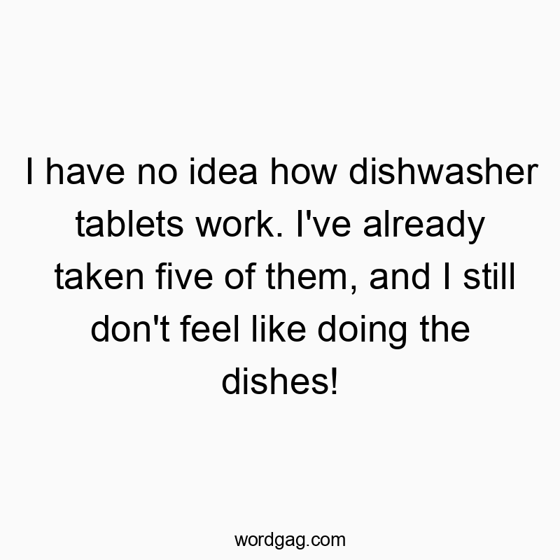 I have no idea how dishwasher tablets work. I’ve already taken five of them, and I still don’t feel like doing the dishes!