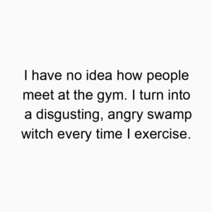 I have no idea how people meet at the gym. I turn into a disgusting, angry swamp witch every time I exercise.