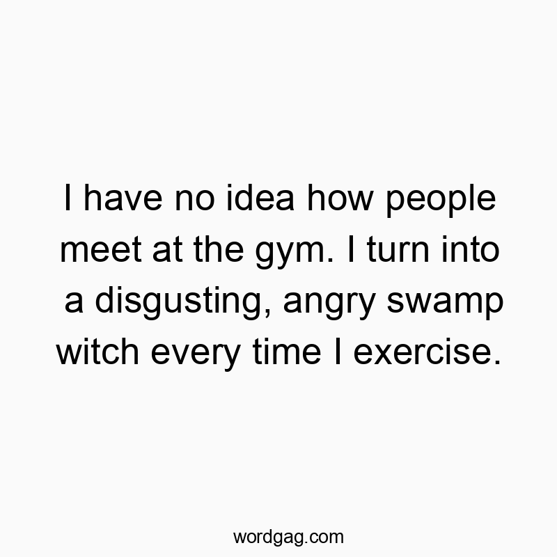 I have no idea how people meet at the gym. I turn into a disgusting, angry swamp witch every time I exercise.