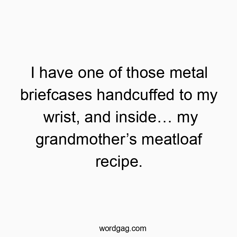 I have one of those metal briefcases handcuffed to my wrist, and inside… my grandmother’s meatloaf recipe.
