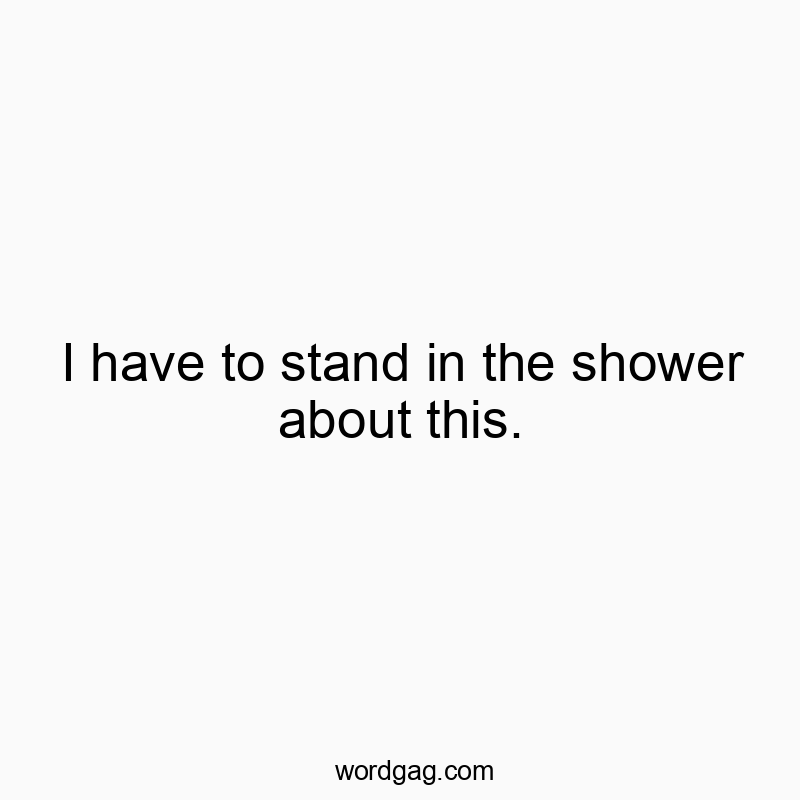 I have to stand in the shower about this.