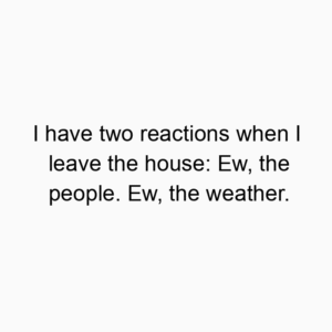I have two reactions when I leave the house: Ew, the people. Ew, the weather.