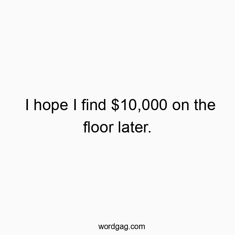 I hope I find $10,000 on the floor later.