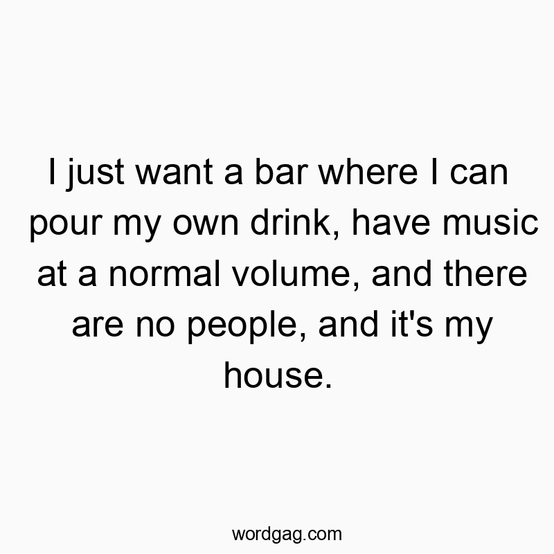 I just want a bar where I can pour my own drink, have music at a normal volume, and there are no people, and it’s my house.