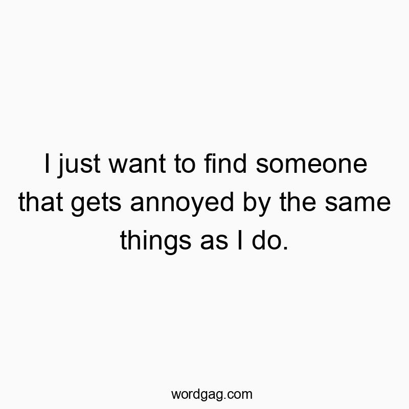 I just want to find someone that gets annoyed by the same things as I do.
