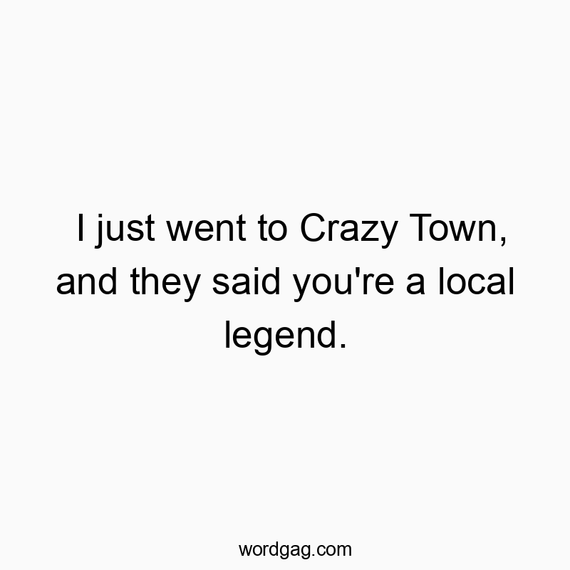 I just went to Crazy Town, and they said you’re a local legend.