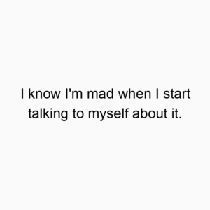 I know I’m mad when I start talking to myself about it.