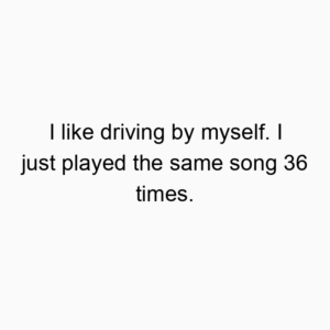 I like driving by myself. I just played the same song 36 times.