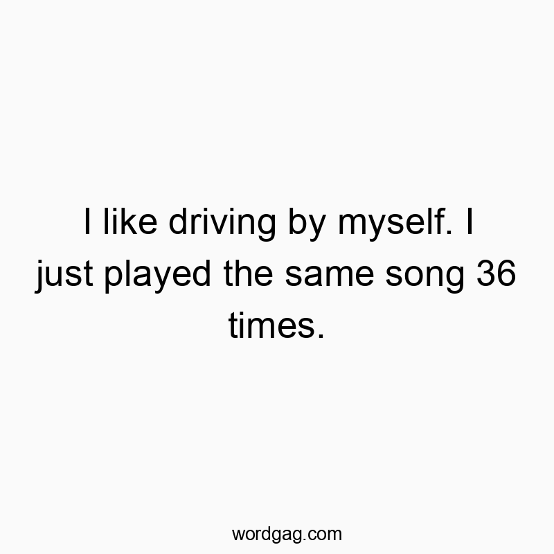 I like driving by myself. I just played the same song 36 times.