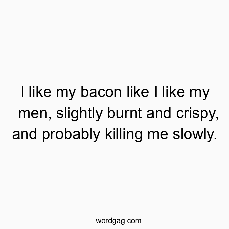I like my bacon like I like my men, slightly burnt and crispy, and probably killing me slowly.