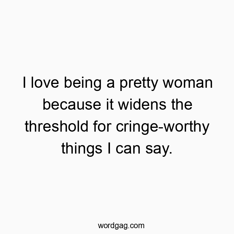 I love being a pretty woman because it widens the threshold for cringe-worthy things I can say.