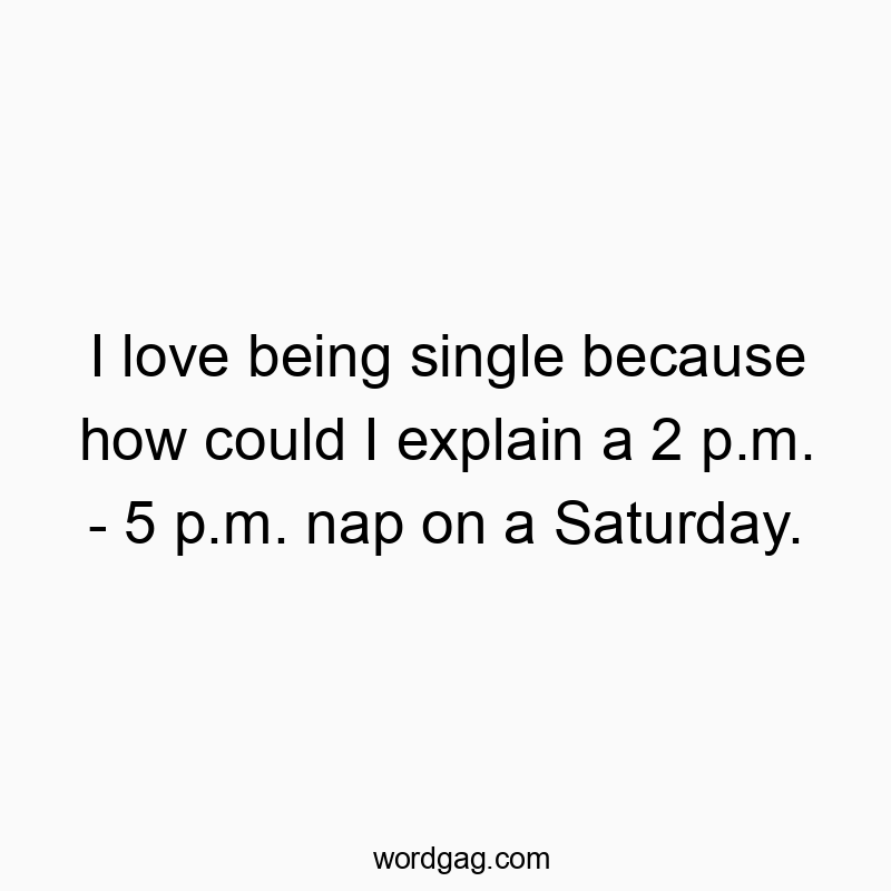 I love being single because how could I explain a 2 p.m. – 5 p.m. nap on a Saturday.