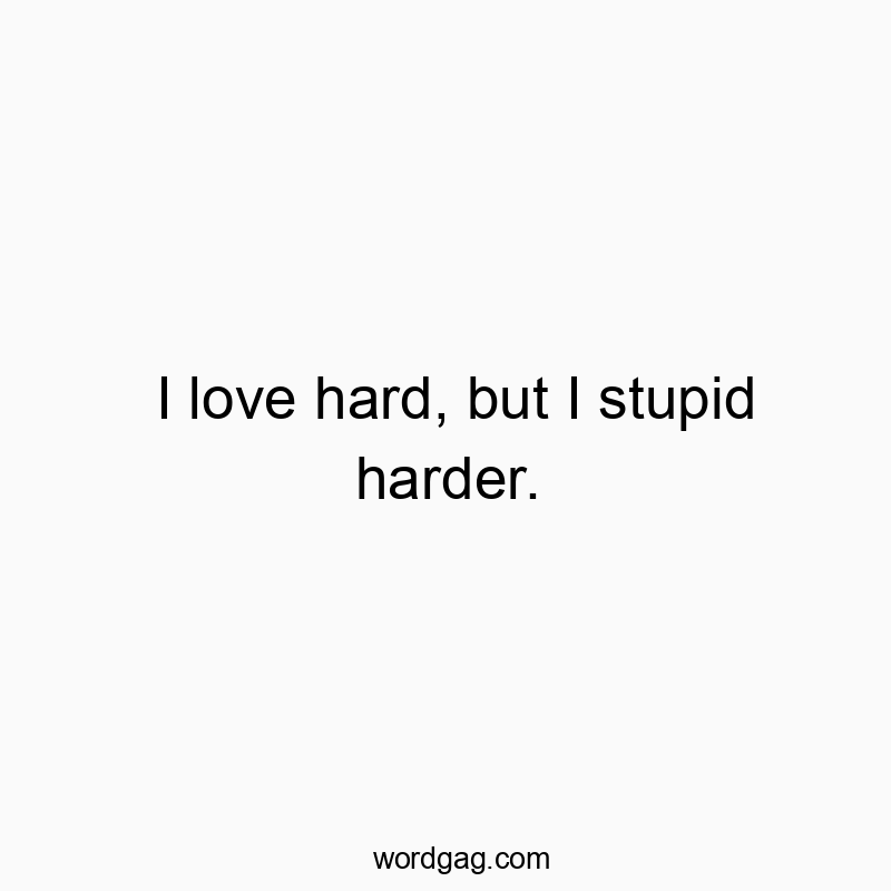 I love hard, but I stupid harder.