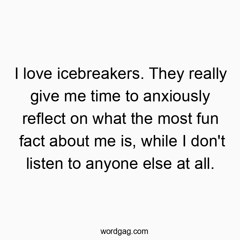 I love icebreakers. They really give me time to anxiously reflect on what the most fun fact about me is, while I don’t listen to anyone else at all.