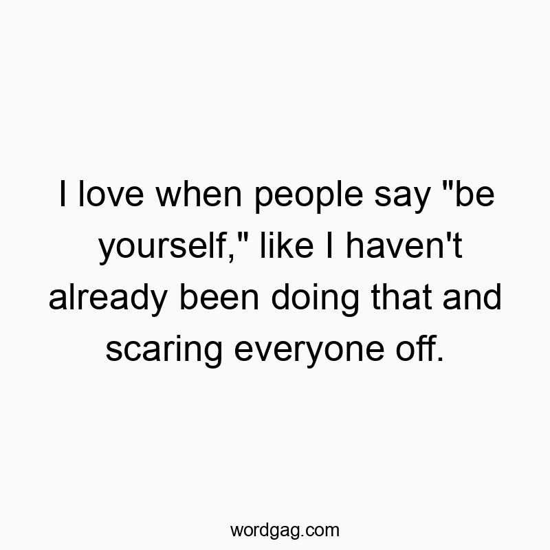 I love when people say “be yourself,” like I haven’t already been doing that and scaring everyone off.