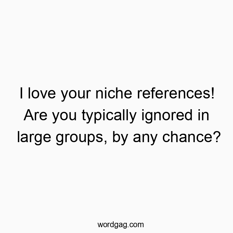 I love your niche references! Are you typically ignored in large groups, by any chance?