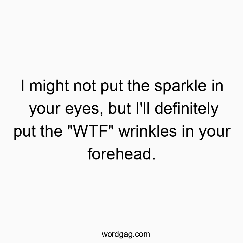 I might not put the sparkle in your eyes, but I’ll definitely put the “WTF” wrinkles in your forehead.