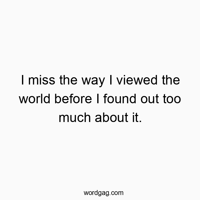 I miss the way I viewed the world before I found out too much about it.